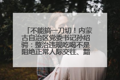 不能搞一刀切！内蒙古自治区党委书记孙绍骋：整治违规吃喝不是阻绝正常人际交往、黯淡人间烟火
