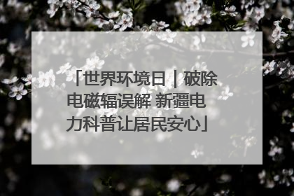 世界环境日｜破除电磁辐误解 新疆电力科普让居民安心