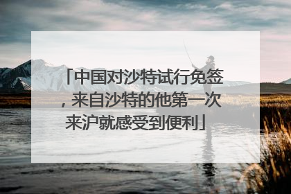 中国对沙特试行免签，来自沙特的他第一次来沪就感受到便利