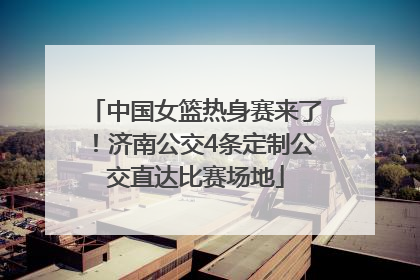 中国女篮热身赛来了！济南公交4条定制公交直达比赛场地