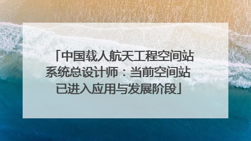 中国载人航天工程空间站系统总设计师：当前空间站已进入应用与发展阶段