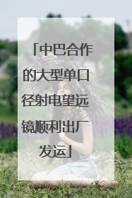 中巴合作的大型单口径射电望远镜顺利出厂发运