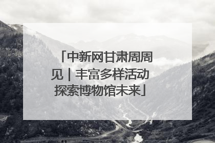 中新网甘肃周周见｜丰富多样活动探索博物馆未来