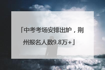 中考考场安排出炉，荆州报名人数9.8万+