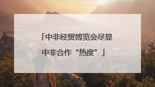 中非经贸博览会尽显中非合作“热度”
