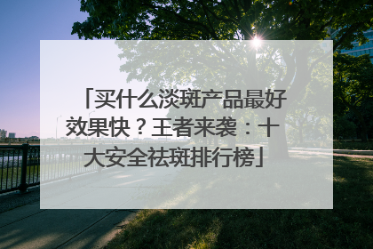买什么淡斑产品最好效果快？王者来袭：十大安全祛斑排行榜