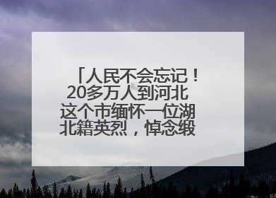 人民不会忘记！20多万人到河北这个市缅怀一位湖北籍英烈，悼念缎带挂满纪念馆