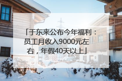 于东来公布今年福利：员工月收入9000元左右，年假40天以上