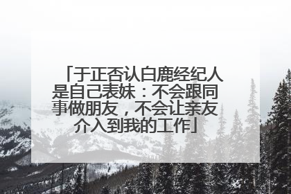 于正否认白鹿经纪人是自己表妹：不会跟同事做朋友，不会让亲友介入到我的工作