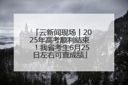 云新闻现场丨2025年高考顺利结束！我省考生6月25日左右可查成绩