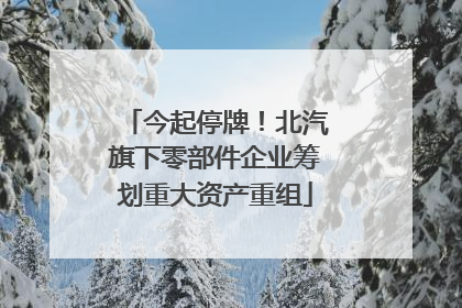 今起停牌！北汽旗下零部件企业筹划重大资产重组