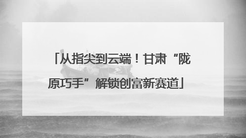 从指尖到云端！甘肃“陇原巧手”解锁创富新赛道