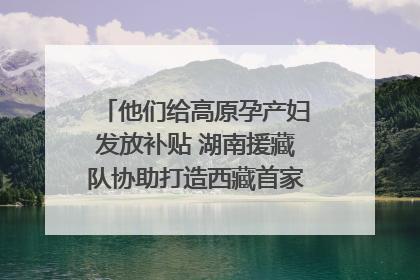 他们给高原孕产妇发放补贴 湖南援藏队协助打造西藏首家高原产儿协同中心