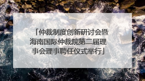 仲裁制度创新研讨会暨海南国际仲裁院第二届理事会理事聘任仪式举行