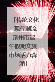传统文化+现代潮流 荆州市端午假期文旅市场活力奔涌