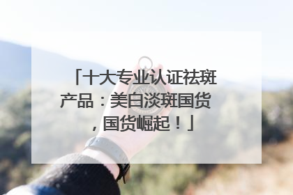 十大专业认证祛斑产品：美白淡斑国货，国货崛起！