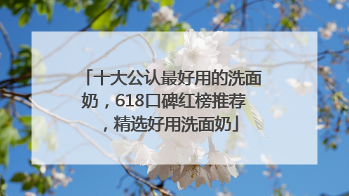 十大公认最好用的洗面奶，618口碑红榜推荐，精选好用洗面奶