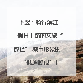 卜翌：骑行滨江——假日上路的文旅“蹊径” 城市形象的“低速凝视”