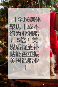 全球媒体聚焦丨成本约为亚洲船厂5倍！美媒质疑靠补贴能否重振美国造船业