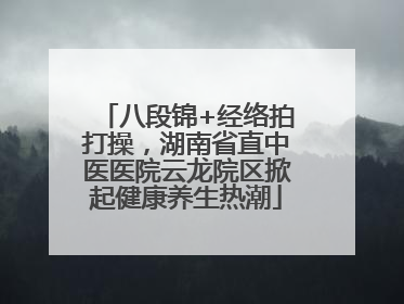 八段锦+经络拍打操，湖南省直中医医院云龙院区掀起健康养生热潮