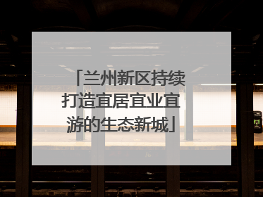 兰州新区持续打造宜居宜业宜游的生态新城