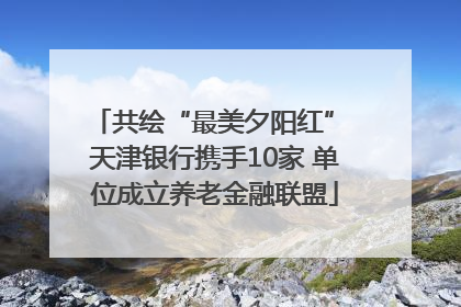 共绘“最美夕阳红” 天津银行携手10家 单位成立养老金融联盟
