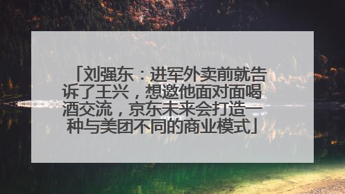 刘强东：进军外卖前就告诉了王兴，想邀他面对面喝酒交流，京东未来会打造一种与美团不同的商业模式