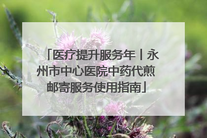 医疗提升服务年丨永州市中心医院中药代煎邮寄服务使用指南