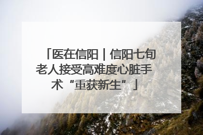 医在信阳｜信阳七旬老人接受高难度心脏手术“重获新生”