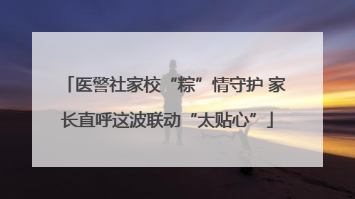 医警社家校“粽”情守护 家长直呼这波联动“太贴心”