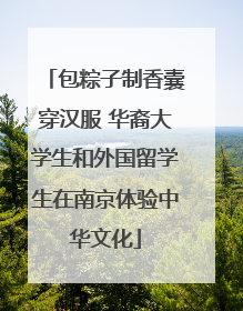 包粽子制香囊穿汉服 华裔大学生和外国留学生在南京体验中华文化