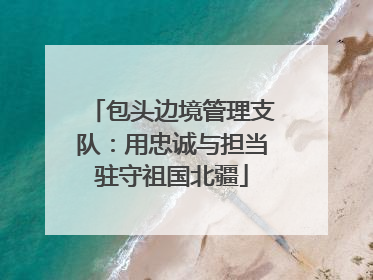 包头边境管理支队：用忠诚与担当驻守祖国北疆