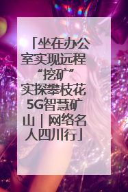 坐在办公室实现远程“挖矿” 实探攀枝花5G智慧矿山｜网络名人四川行