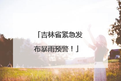 吉林省紧急发布暴雨预警！