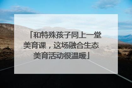 和特殊孩子同上一堂美育课，这场融合生态美育活动很温暖