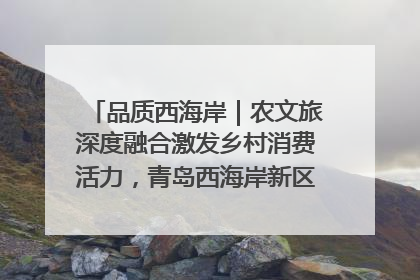 品质西海岸｜农文旅深度融合激发乡村消费活力，青岛西海岸新区的乡村振兴实践