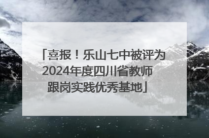 喜报！乐山七中被评为2024年度四川省教师跟岗实践优秀基地