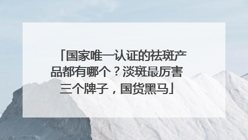国家唯一认证的祛斑产品都有哪个？淡斑最厉害三个牌子，国货黑马