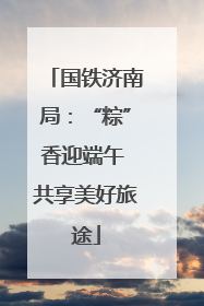 国铁济南局：“粽”香迎端午 共享美好旅途