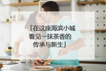 在这座海滨小城 看见一抹茶香的传承与新生