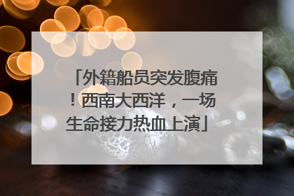 外籍船员突发腹痛！西南大西洋，一场生命接力热血上演