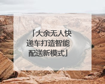 大余无人快递车打造智能配送新模式