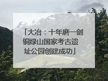大冶：十年磨一剑 铜绿山国家考古遗址公园创建成功