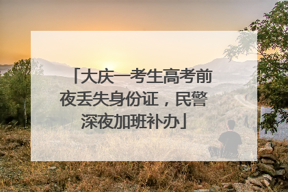 大庆一考生高考前夜丢失身份证，民警深夜加班补办