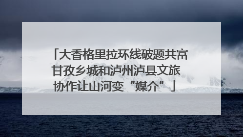 大香格里拉环线破题共富 甘孜乡城和泸州泸县文旅协作让山河变“媒介”