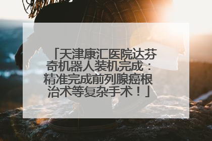 天津康汇医院达芬奇机器人装机完成：精准完成前列腺癌根治术等复杂手术！