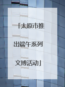 太原市推出端午系列文博活动