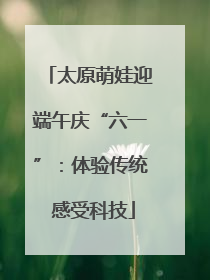 太原萌娃迎端午庆“六一”：体验传统 感受科技