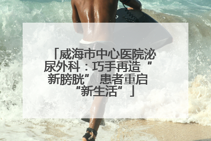 威海市中心医院泌尿外科：巧手再造“新膀胱” 患者重启“新生活”