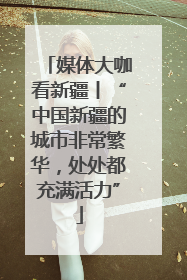 媒体大咖看新疆丨“中国新疆的城市非常繁华，处处都充满活力”